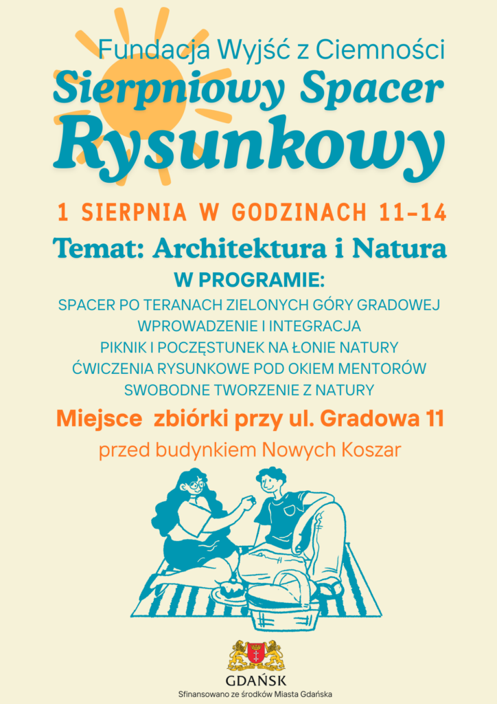 Plakat Sierpniowego Spaceru Rysunkowego. Fundacja Wyjść z Ciemności, 1 sierpnia, godziny 11-14. Temat: Architektura i Natura. W programie: spacer po terenach zielonych Góry Gradowej, wprowadzenie i integracja, piknik i poczęstunek na łonie natury, ćwiczenia rysunkowe pod okiem mentorów, swobodne tworzenie z natury. Miejsce zbiórki: ul. Gradowa 11, przed budynkiem Nowych Koszar. Sfinansowano ze środków Miasta Gdańska.